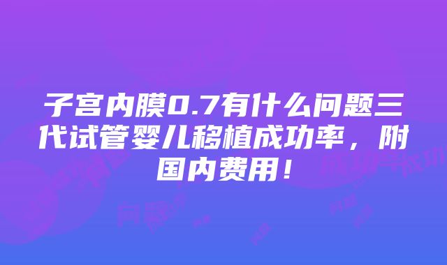 子宫内膜0.7有什么问题三代试管婴儿移植成功率，附国内费用！