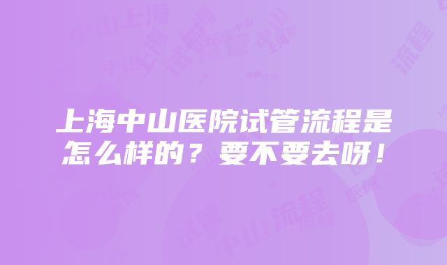 上海中山医院试管流程是怎么样的？要不要去呀！