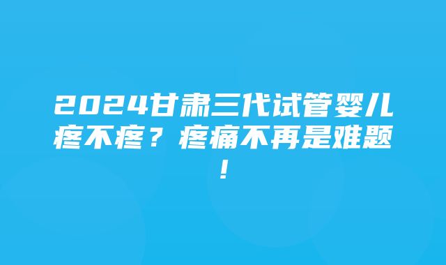 2024甘肃三代试管婴儿疼不疼？疼痛不再是难题!