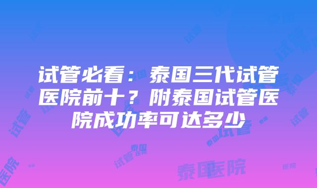 试管必看：泰国三代试管医院前十？附泰国试管医院成功率可达多少