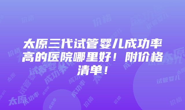 太原三代试管婴儿成功率高的医院哪里好！附价格清单！