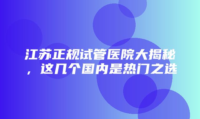 江苏正规试管医院大揭秘，这几个国内是热门之选