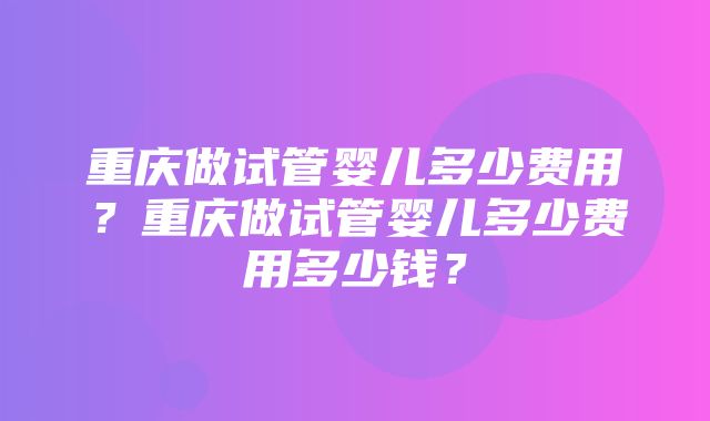 重庆做试管婴儿多少费用？重庆做试管婴儿多少费用多少钱？