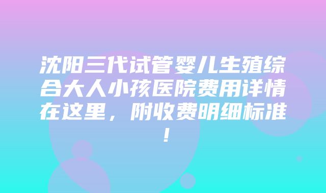 沈阳三代试管婴儿生殖综合大人小孩医院费用详情在这里，附收费明细标准！