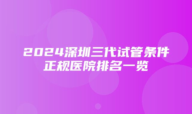 2024深圳三代试管条件正规医院排名一览