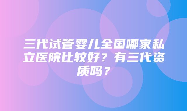 三代试管婴儿全国哪家私立医院比较好？有三代资质吗？