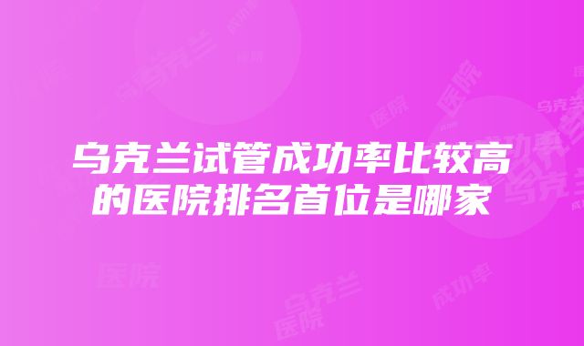 乌克兰试管成功率比较高的医院排名首位是哪家