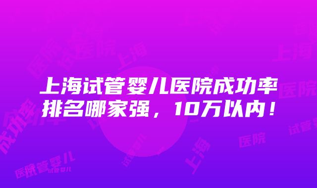 上海试管婴儿医院成功率排名哪家强，10万以内！