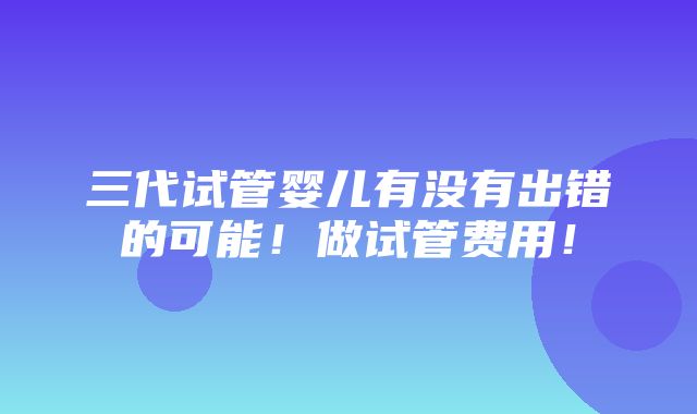 三代试管婴儿有没有出错的可能！做试管费用！