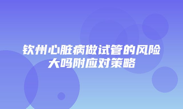 钦州心脏病做试管的风险大吗附应对策略