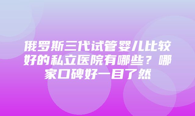 俄罗斯三代试管婴儿比较好的私立医院有哪些？哪家口碑好一目了然