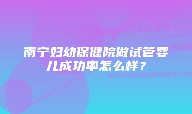 南宁妇幼保健院做试管婴儿成功率怎么样？