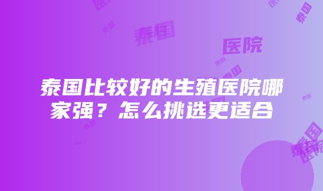 泰国比较好的生殖医院哪家强？怎么挑选更适合