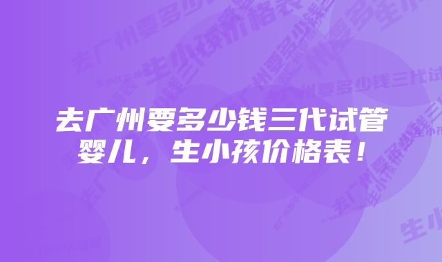 去广州要多少钱三代试管婴儿，生小孩价格表！