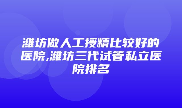 潍坊做人工授精比较好的医院,潍坊三代试管私立医院排名