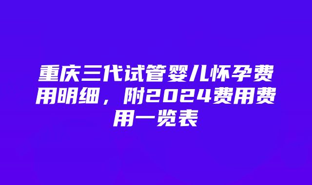 重庆三代试管婴儿怀孕费用明细，附2024费用费用一览表