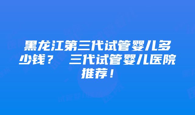 黑龙江第三代试管婴儿多少钱？ 三代试管婴儿医院推荐！