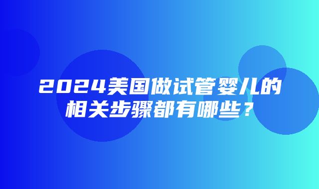 2024美国做试管婴儿的相关步骤都有哪些？