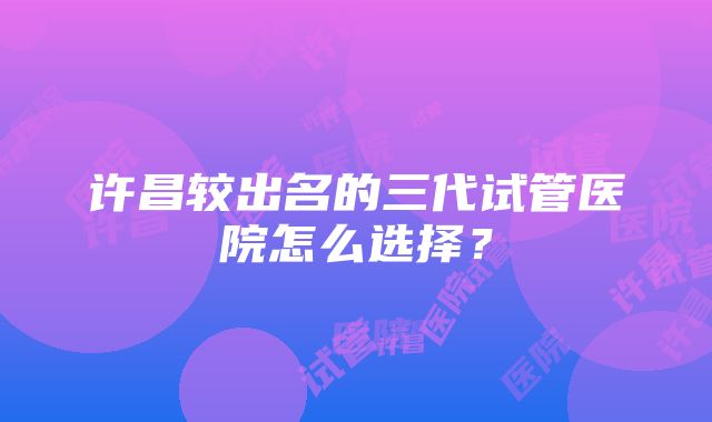 许昌较出名的三代试管医院怎么选择？