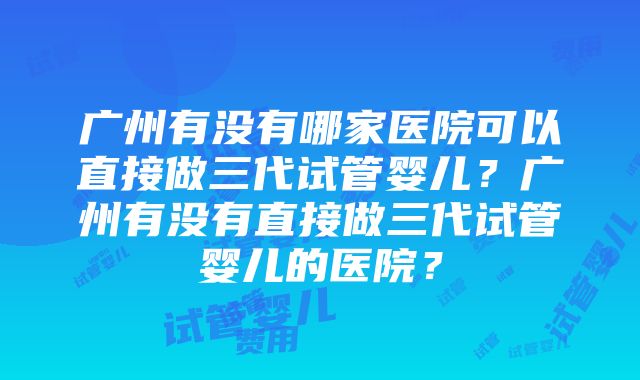 广州有没有哪家医院可以直接做三代试管婴儿？广州有没有直接做三代试管婴儿的医院？