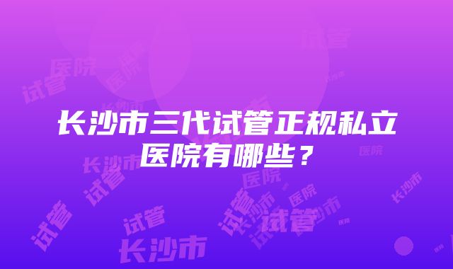 长沙市三代试管正规私立医院有哪些？