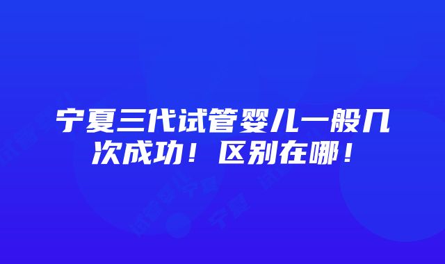 宁夏三代试管婴儿一般几次成功！区别在哪！