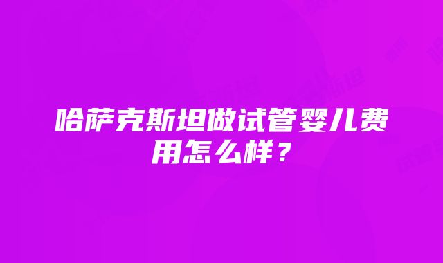 哈萨克斯坦做试管婴儿费用怎么样？