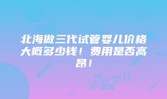 北海做三代试管婴儿价格大概多少钱！费用是否高昂！