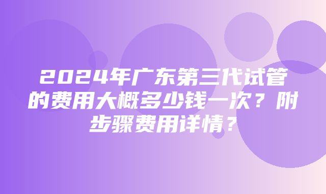 2024年广东第三代试管的费用大概多少钱一次？附步骤费用详情？