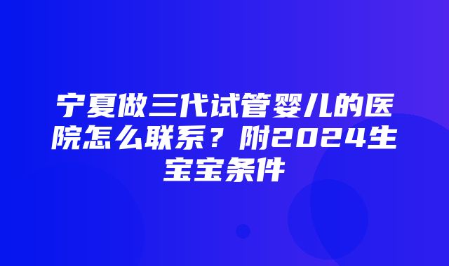 宁夏做三代试管婴儿的医院怎么联系？附2024生宝宝条件