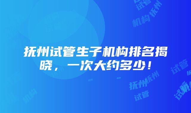 抚州试管生子机构排名揭晓，一次大约多少！