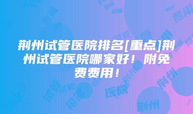 荆州试管医院排名[重点]荆州试管医院哪家好！附免费费用！