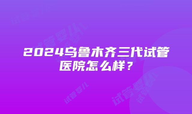 2024乌鲁木齐三代试管医院怎么样？