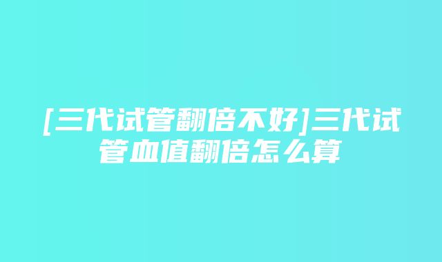 [三代试管翻倍不好]三代试管血值翻倍怎么算