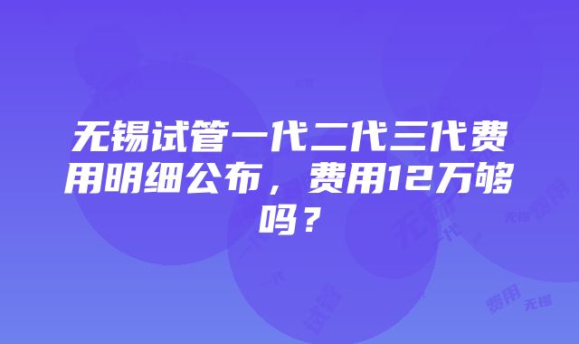 无锡试管一代二代三代费用明细公布，费用12万够吗？