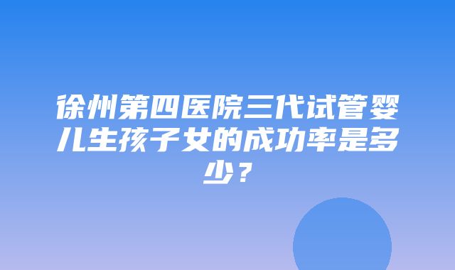 徐州第四医院三代试管婴儿生孩子女的成功率是多少？