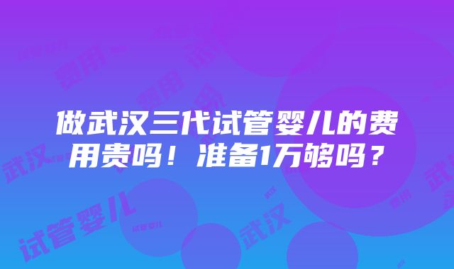 做武汉三代试管婴儿的费用贵吗！准备1万够吗？