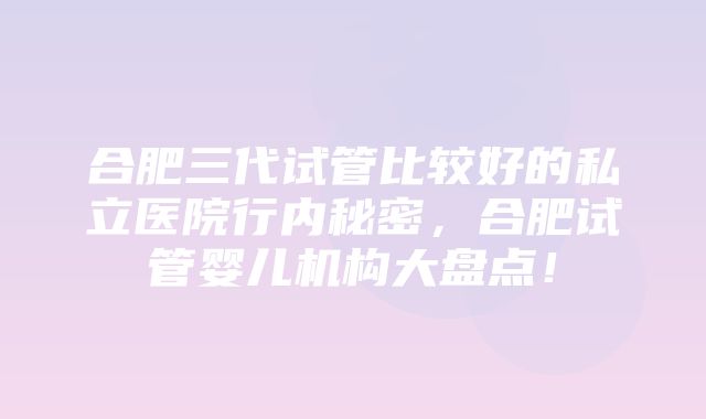 合肥三代试管比较好的私立医院行内秘密，合肥试管婴儿机构大盘点！