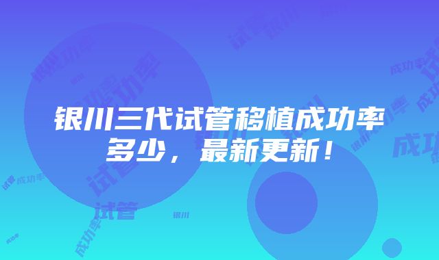 银川三代试管移植成功率多少，最新更新！