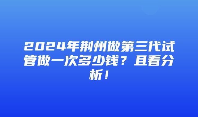 2024年荆州做第三代试管做一次多少钱？且看分析！