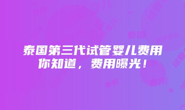 泰国第三代试管婴儿费用你知道，费用曝光！