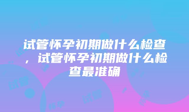 试管怀孕初期做什么检查，试管怀孕初期做什么检查最准确