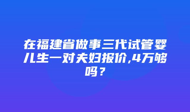 在福建省做事三代试管婴儿生一对夫妇报价,4万够吗？