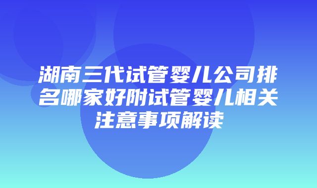 湖南三代试管婴儿公司排名哪家好附试管婴儿相关注意事项解读