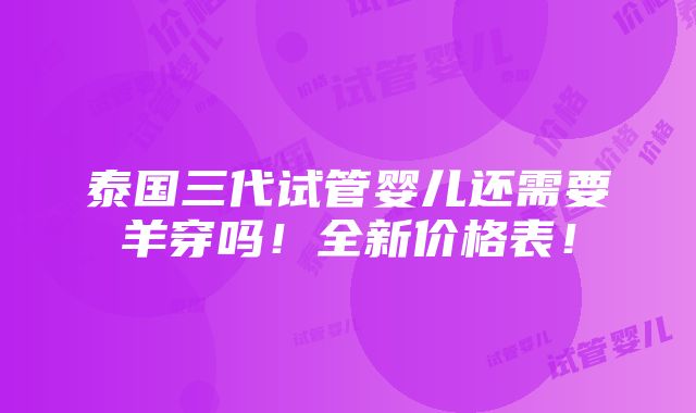 泰国三代试管婴儿还需要羊穿吗！全新价格表！