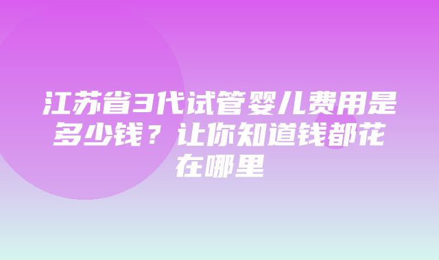 江苏省3代试管婴儿费用是多少钱？让你知道钱都花在哪里