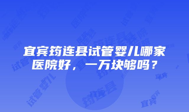 宜宾筠连县试管婴儿哪家医院好，一万块够吗？