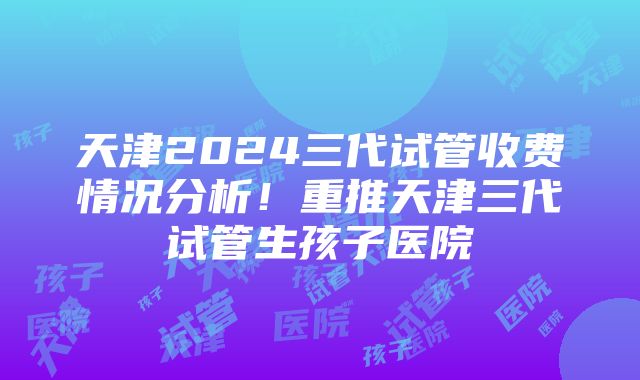 天津2024三代试管收费情况分析！重推天津三代试管生孩子医院