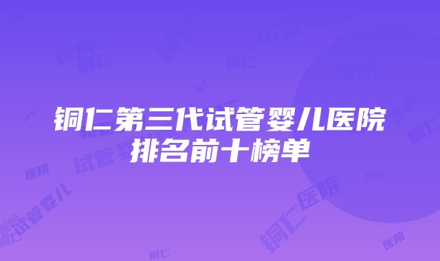 铜仁第三代试管婴儿医院排名前十榜单