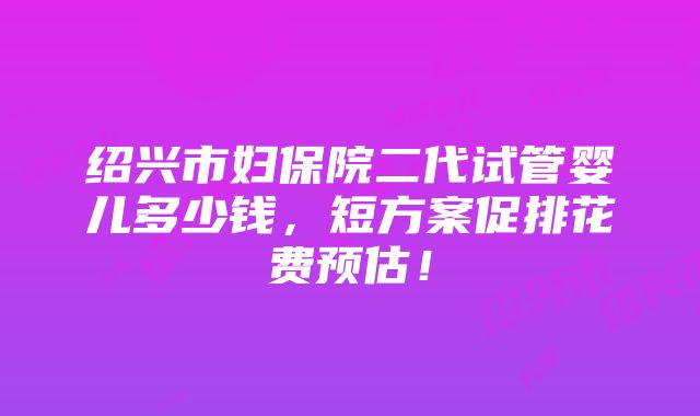 绍兴市妇保院二代试管婴儿多少钱，短方案促排花费预估！